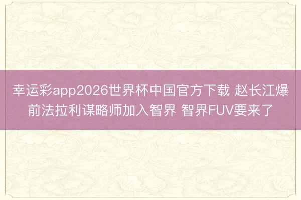 幸运彩app2026世界杯中国官方下载 赵长江爆前法拉利谋略师加入智界 智界FUV要来了