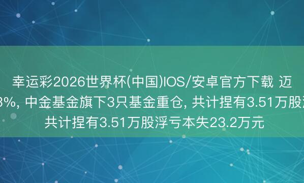 幸运彩2026世界杯(中国)IOS/安卓官方下载 迈为股份股价跌3.03%， 中金基金旗下3只基金重仓， 共计捏有3.51万股浮亏本失23.2万元