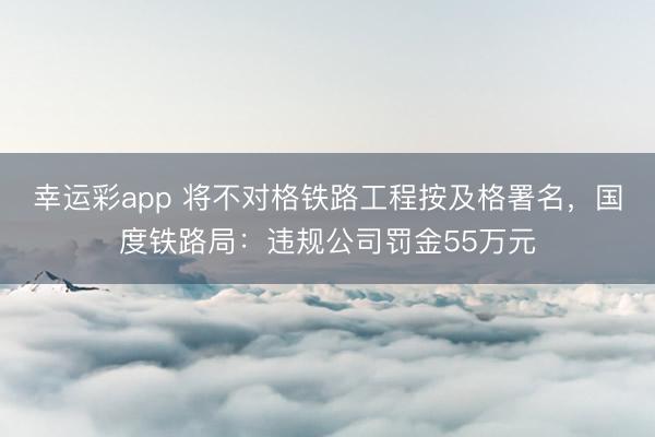 幸运彩app 将不对格铁路工程按及格署名，国度铁路局：违规公司罚金55万元