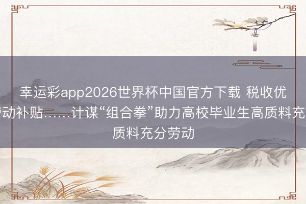 幸运彩app2026世界杯中国官方下载 税收优惠、劳动补贴……计谋“组合拳”助力高校毕业生高质料充分劳动