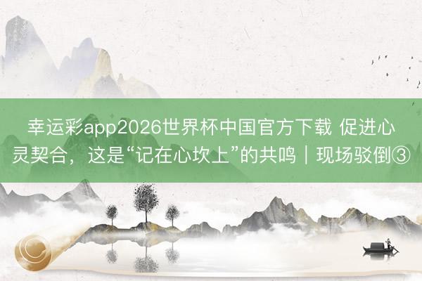 幸运彩app2026世界杯中国官方下载 促进心灵契合，这是“记在心坎上”的共鸣｜现场驳倒③
