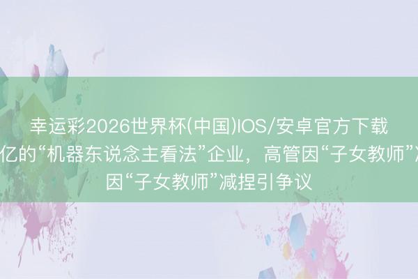 幸运彩2026世界杯(中国)IOS/安卓官方下载 市值1800亿的“机器东说念主看法”企业，高管因“子女教师”减捏引争议