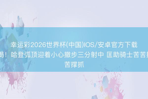幸运彩2026世界杯(中国)IOS/安卓官方下载 解渴！哈登弧顶迎着小心撤步三分射中 匡助骑士苦苦撑抓