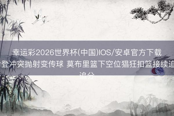 幸运彩2026世界杯(中国)IOS/安卓官方下载 哈登冲突抛射变传球 莫布里篮下空位猖狂扣篮接续追分