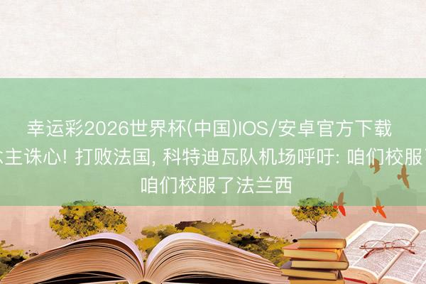 幸运彩2026世界杯(中国)IOS/安卓官方下载 杀东说念主诛心! 打败法国， 科特迪瓦队机场呼吁: 咱们校服了法兰西