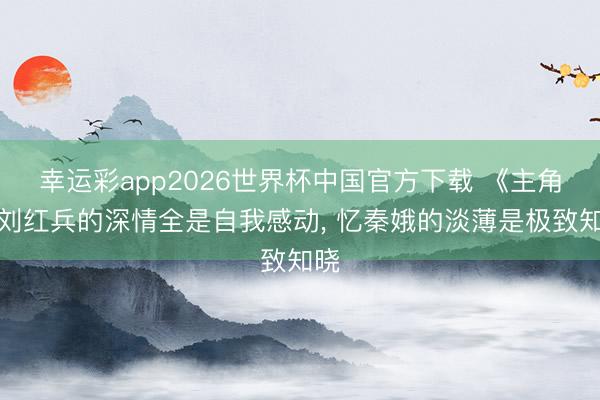 幸运彩app2026世界杯中国官方下载 《主角》刘红兵的深情全是自我感动， 忆秦娥的淡薄是极致知晓