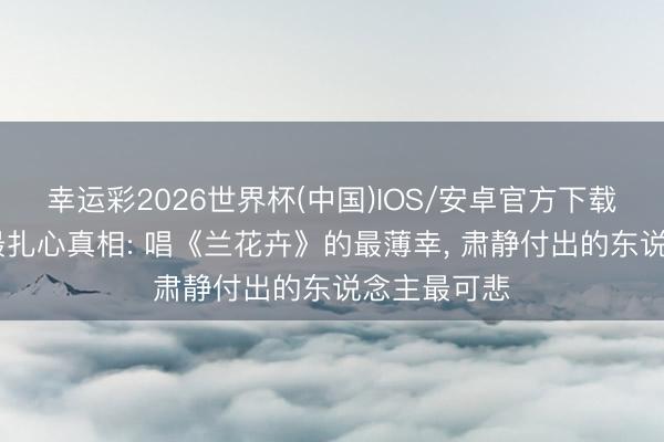 幸运彩2026世界杯(中国)IOS/安卓官方下载 《主角》最扎心真相: 唱《兰花卉》的最薄幸, 肃静付出的东说念主最可悲