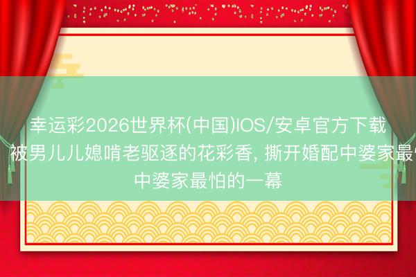 幸运彩2026世界杯(中国)IOS/安卓官方下载 《主角》被男儿儿媳啃老驱逐的花彩香， 撕开婚配中婆家最怕的一幕