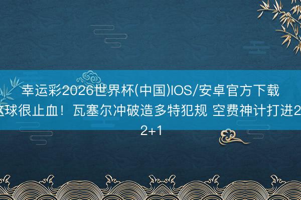 幸运彩2026世界杯(中国)IOS/安卓官方下载 这球很止血！瓦塞尔冲破造多特犯规 空费神计打进2+1