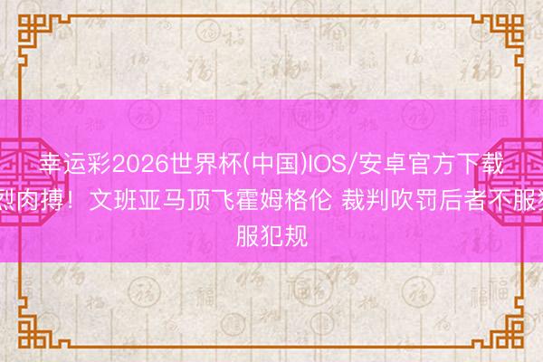 幸运彩2026世界杯(中国)IOS/安卓官方下载 浓烈肉搏！文班亚马顶飞霍姆格伦 裁判吹罚后者不服犯规