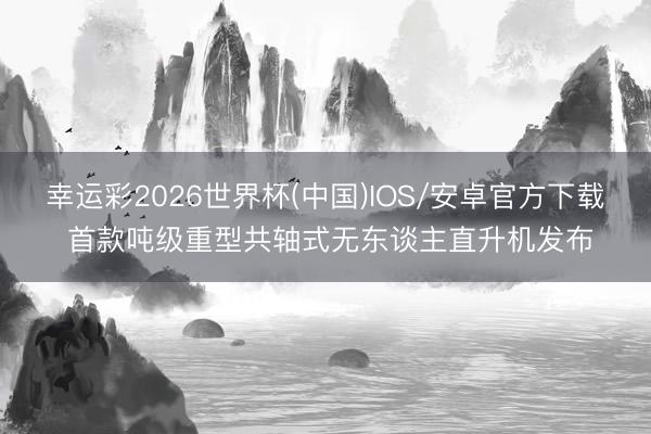 幸运彩2026世界杯(中国)IOS/安卓官方下载 首款吨级重型共轴式无东谈主直升机发布