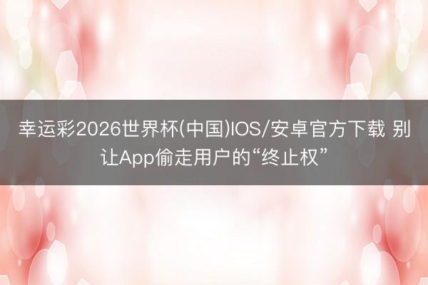 幸运彩2026世界杯(中国)IOS/安卓官方下载 别让App偷走用户的“终止权”