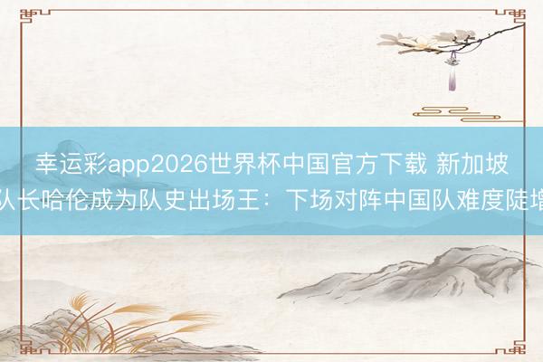 幸运彩app2026世界杯中国官方下载 新加坡队长哈伦成为队史出场王：下场对阵中国队难度陡增