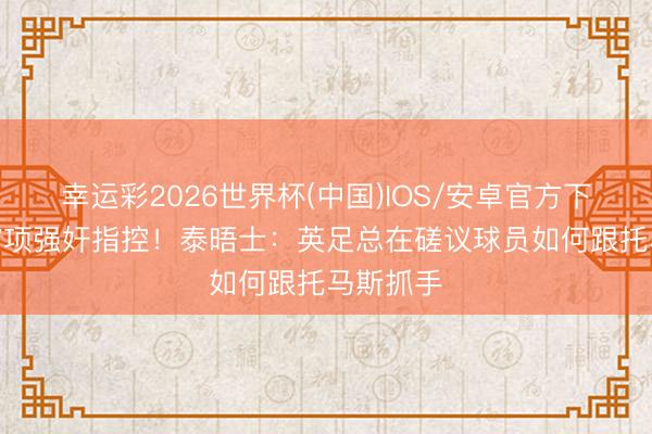 幸运彩2026世界杯(中国)IOS/安卓官方下载 身背7项强奸指控！泰晤士：英足总在磋议球员如何跟托马斯抓手