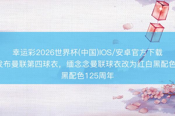 幸运彩2026世界杯(中国)IOS/安卓官方下载 阿迪将发布曼联第四球衣，缅念念曼联球衣改为红白黑配色125周年