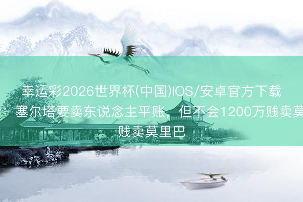 幸运彩2026世界杯(中国)IOS/安卓官方下载 记者：塞尔塔要卖东说念主平账，但不会1200万贱卖莫里巴