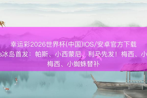 幸运彩2026世界杯(中国)IOS/安卓官方下载 阿根廷vs冰岛首发：帕斯、小西蒙尼、利马先发！梅西、小蜘蛛替补
