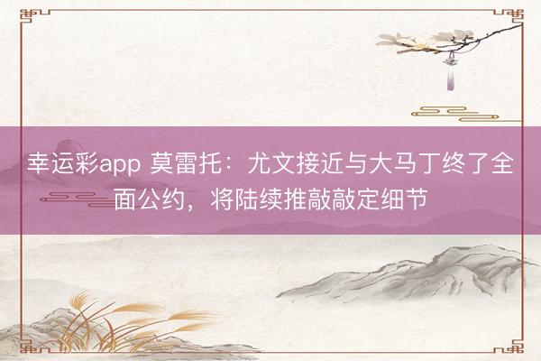 幸运彩app 莫雷托：尤文接近与大马丁终了全面公约，将陆续推敲敲定细节