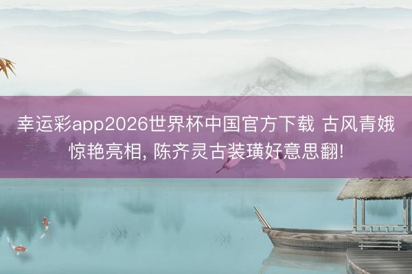 幸运彩app2026世界杯中国官方下载 古风青娥惊艳亮相, 陈齐灵古装璜好意思翻!