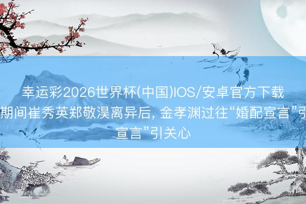 幸运彩2026世界杯(中国)IOS/安卓官方下载 仙女期间崔秀英郑敬淏离异后， 金孝渊过往“婚配宣言”引关心