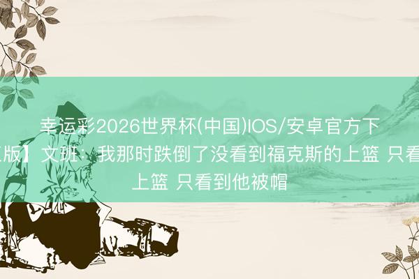 幸运彩2026世界杯(中国)IOS/安卓官方下载 【竣工版】文班：我那时跌倒了没看到福克斯的上篮 只看到他被帽