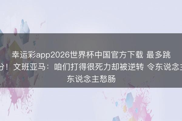 幸运彩app2026世界杯中国官方下载 最多跳跃29分！文班亚马：咱们打得很死力却被逆转 令东说念主愁肠