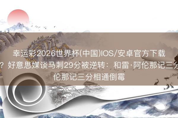 幸运彩2026世界杯(中国)IOS/安卓官方下载 哪个更痛？好意思媒谈马刺29分被逆转：和雷·阿伦那记三分相通倒霉