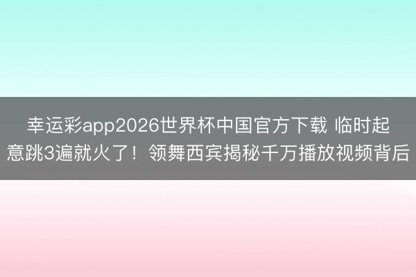 幸运彩app2026世界杯中国官方下载 临时起意跳3遍就火了！领舞西宾揭秘千万播放视频背后