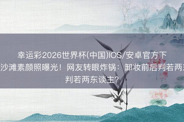 幸运彩2026世界杯(中国)IOS/安卓官方下载 李沁沙滩素颜照曝光！网友转眼炸锅：卸妆前后判若两东谈主？
