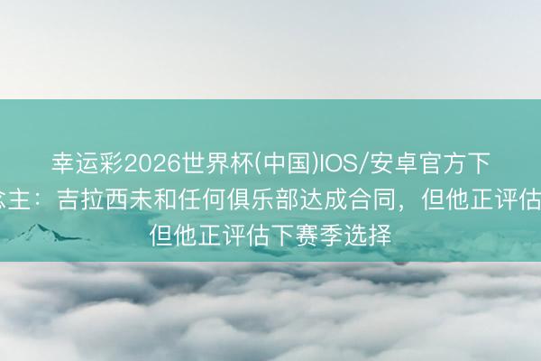 幸运彩2026世界杯(中国)IOS/安卓官方下载 牙东说念主：吉拉西未和任何俱乐部达成合同，但他正评估下赛季选择