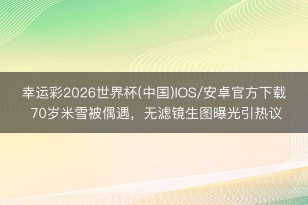 幸运彩2026世界杯(中国)IOS/安卓官方下载 70岁米雪被偶遇，无滤镜生图曝光引热议