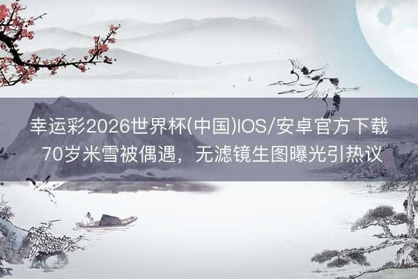 幸运彩2026世界杯(中国)IOS/安卓官方下载 70岁米雪被偶遇,无滤镜生图曝光引热议