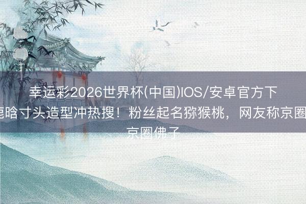 幸运彩2026世界杯(中国)IOS/安卓官方下载 鹿晗寸头造型冲热搜！粉丝起名猕猴桃，网友称京圈佛子