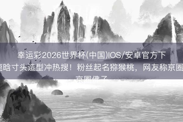 幸运彩2026世界杯(中国)IOS/安卓官方下载 鹿晗寸头造型冲热搜！粉丝起名猕猴桃，网友称京圈佛子