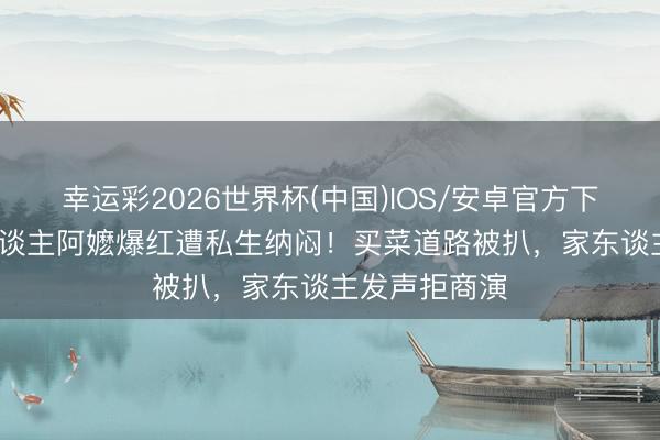 幸运彩2026世界杯(中国)IOS/安卓官方下载 84岁素东谈主阿嬷爆红遭私生纳闷！买菜道路被扒，家东谈主发声拒商演