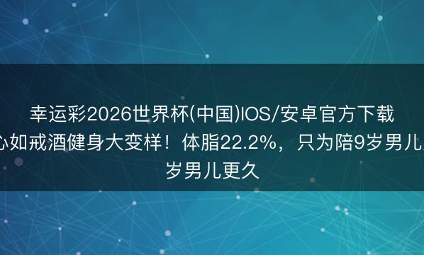 幸运彩2026世界杯(中国)IOS/安卓官方下载 林心如戒酒健身大变样！体脂22.2%，只为陪9岁男儿更久