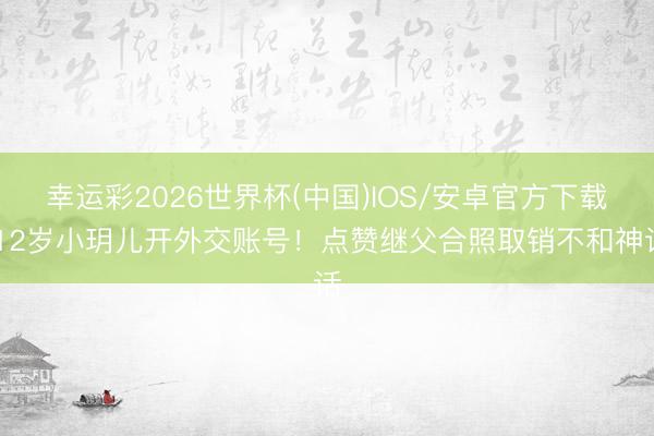 幸运彩2026世界杯(中国)IOS/安卓官方下载 12岁小玥儿开外交账号！点赞继父合照取销不和神话