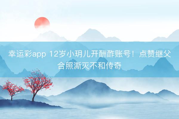 幸运彩app 12岁小玥儿开酬酢账号！点赞继父合照澌灭不和传奇