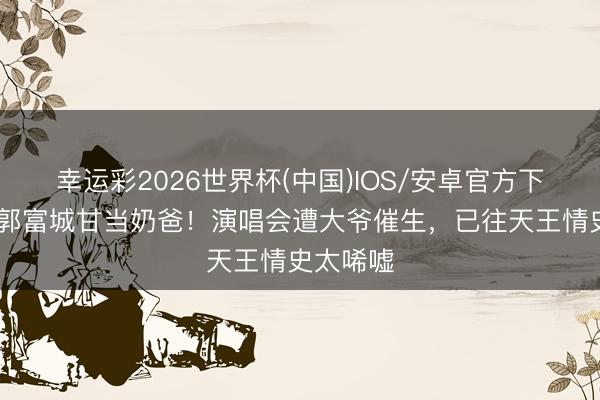 幸运彩2026世界杯(中国)IOS/安卓官方下载 难怪郭富城甘当奶爸！演唱会遭大爷催生，已往天王情史太唏嘘