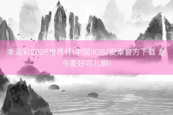 幸运彩2026世界杯(中国)IOS/安卓官方下载 赵今麦好可儿啊!