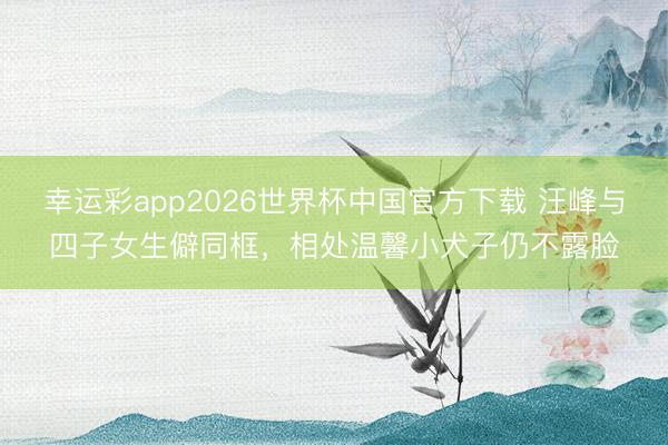 幸运彩app2026世界杯中国官方下载 汪峰与四子女生僻同框,相处温馨小犬子仍不露脸