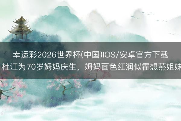 幸运彩2026世界杯(中国)IOS/安卓官方下载 杜江为70岁姆妈庆生,姆妈面色红润似霍想燕姐妹