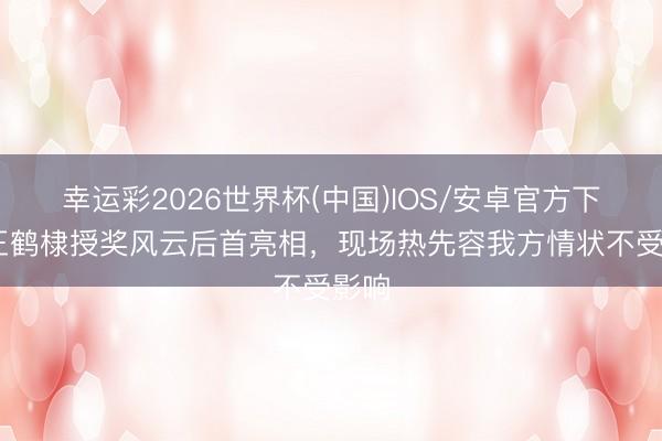 幸运彩2026世界杯(中国)IOS/安卓官方下载 王鹤棣授奖风云后首亮相，现场热先容我方情状不受影响