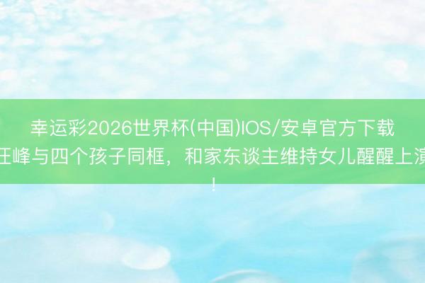 幸运彩2026世界杯(中国)IOS/安卓官方下载 汪峰与四个孩子同框，和家东谈主维持女儿醒醒上演！