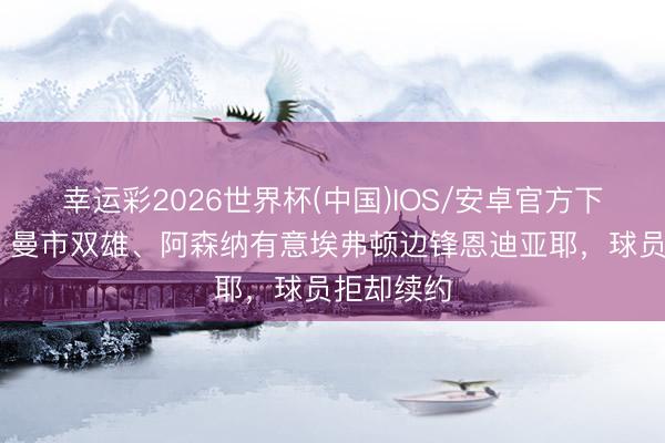 幸运彩2026世界杯(中国)IOS/安卓官方下载 邮报：曼市双雄、阿森纳有意埃弗顿边锋恩迪亚耶，球员拒却续约