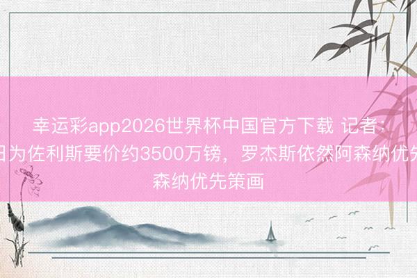 幸运彩app2026世界杯中国官方下载 记者：布鲁日为佐利斯要价约3500万镑，罗杰斯依然阿森纳优先策画