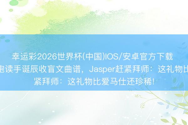 幸运彩2026世界杯(中国)IOS/安卓官方下载 20岁盲东谈主饱读手诞辰收盲文曲谱，Jasper赶紧拜师：这礼物比爱马仕还珍稀!