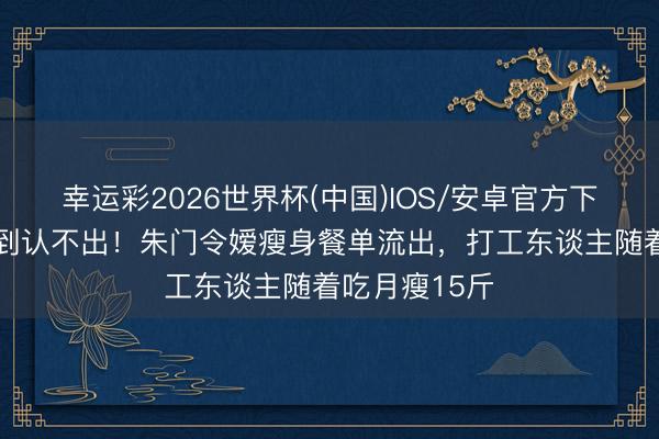 幸运彩2026世界杯(中国)IOS/安卓官方下载 何超盈瘦到认不出！朱门令嫒瘦身餐单流出，打工东谈主随着吃月瘦15斤