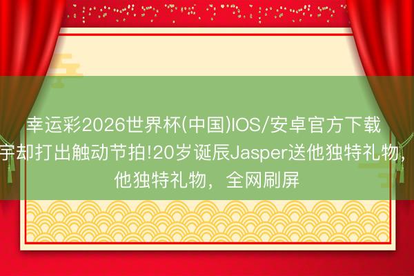 幸运彩2026世界杯(中国)IOS/安卓官方下载 看不见寰宇却打出触动节拍!20岁诞辰Jasper送他独特礼物，全网刷屏