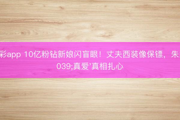 幸运彩app 10亿粉钻新娘闪盲眼！丈夫西装像保镖，朱门'真爱'真相扎心